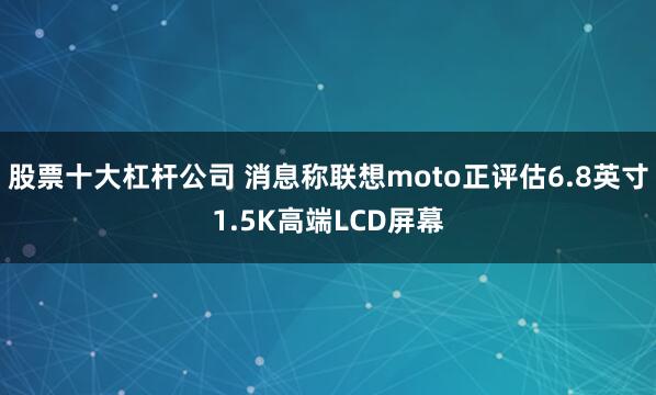 股票十大杠杆公司 消息称联想moto正评估6.8英寸1.5K高端LCD屏幕