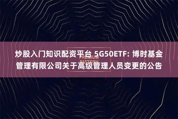 炒股入门知识配资平台 5G50ETF: 博时基金管理有限公司关于高级管理人员变更的公告