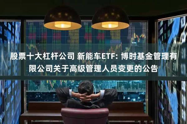 股票十大杠杆公司 新能车ETF: 博时基金管理有限公司关于高级管理人员变更的公告