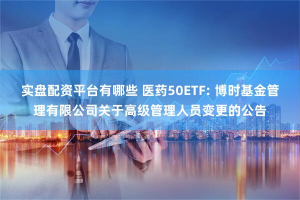 实盘配资平台有哪些 医药50ETF: 博时基金管理有限公司关于高级管理人员变更的公告