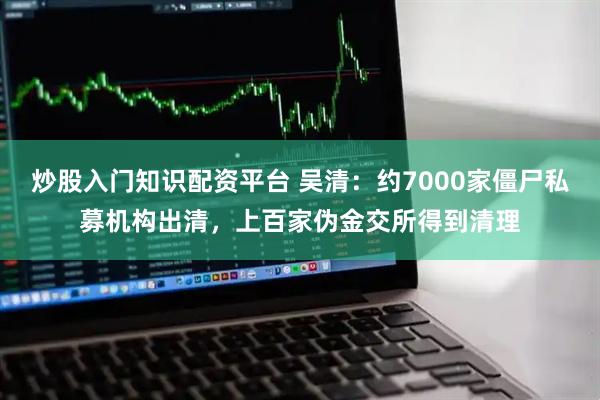 炒股入门知识配资平台 吴清:约7000家僵尸私募机构出清,上百家伪金交所得到清理