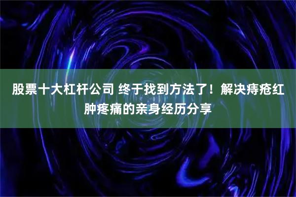 股票十大杠杆公司 终于找到方法了!解决痔疮红肿疼痛的亲身经历分享