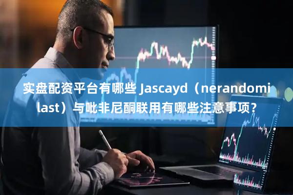 实盘配资平台有哪些 Jascayd(nerandomilast)与吡非尼酮联用有哪些注意事项?