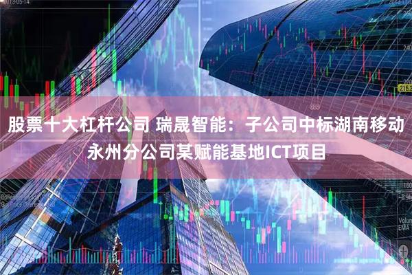 股票十大杠杆公司 瑞晟智能：子公司中标湖南移动永州分公司某赋能基地ICT项目
