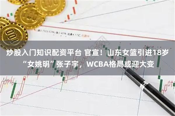炒股入门知识配资平台 官宣！山东女篮引进18岁“女姚明”张子宇，WCBA格局或迎大变