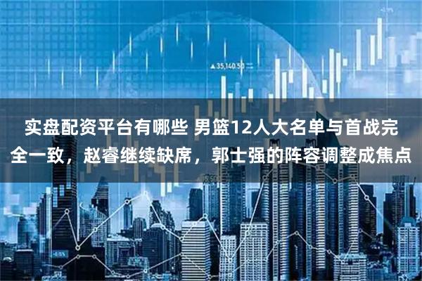 实盘配资平台有哪些 男篮12人大名单与首战完全一致，赵睿继续缺席，郭士强的阵容调整成焦点